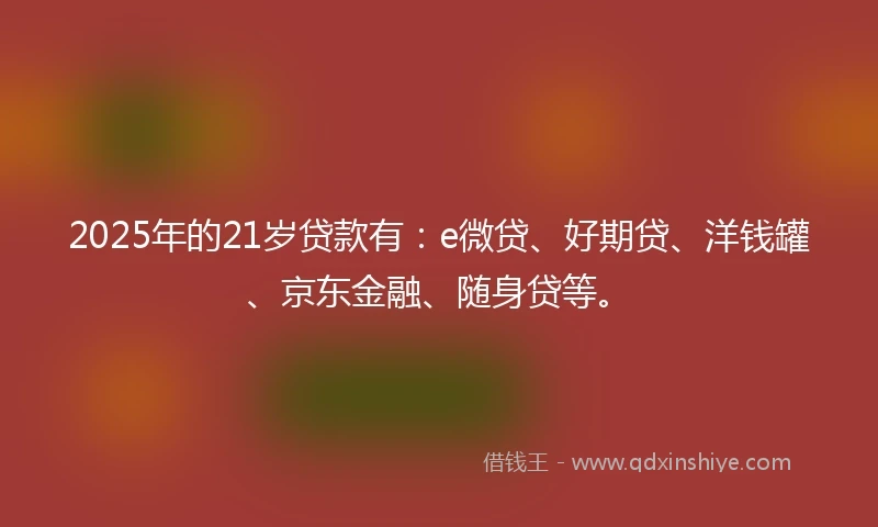 2025年的21岁贷款有：e微贷、好期贷、洋钱罐、京东金融、随身贷等。