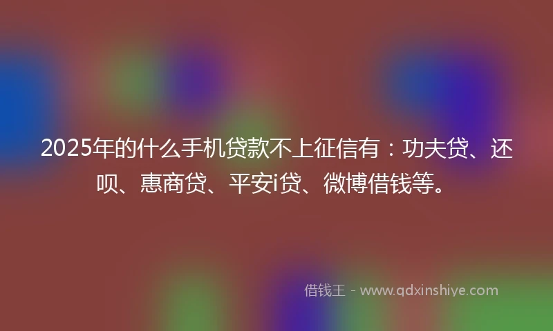 2025年的什么手机贷款不上征信有：功夫贷、还呗、惠商贷、平安i贷、微博借钱等。