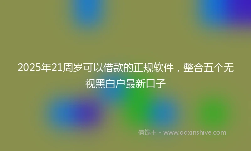2025年21周岁可以借款的正规软件，整合五个无视黑白户最新口子