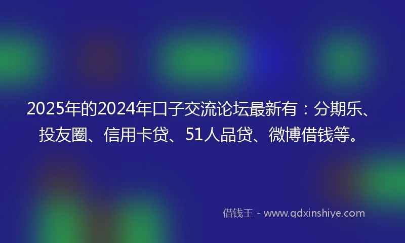 2025年的2024年口子交流论坛最新有：分期乐、投友圈、信用卡贷、51人品贷、微博借钱等。