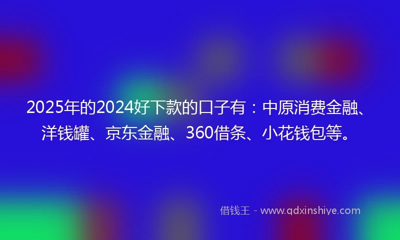 2025年的2024好下款的口子有：中原消费金融、洋钱罐、京东金融、360借条、小花钱包等。