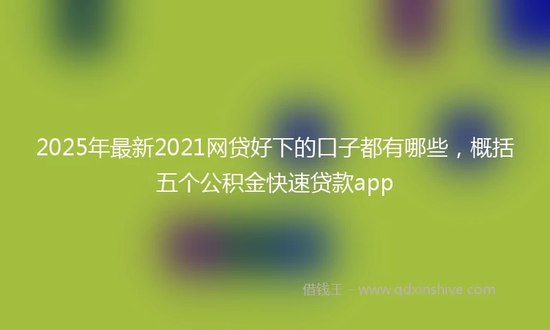 2025年最新2021网贷好下的口子都有哪些，概括五个公积金快速贷款app