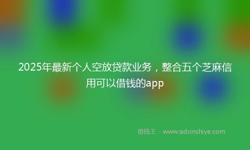 2025年最新个人空放贷款业务，整合五个芝麻信用可以借钱的app
