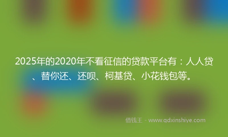 2025年的2020年不看征信的贷款平台有：人人贷、替你还、还呗、柯基贷、小花钱包等。