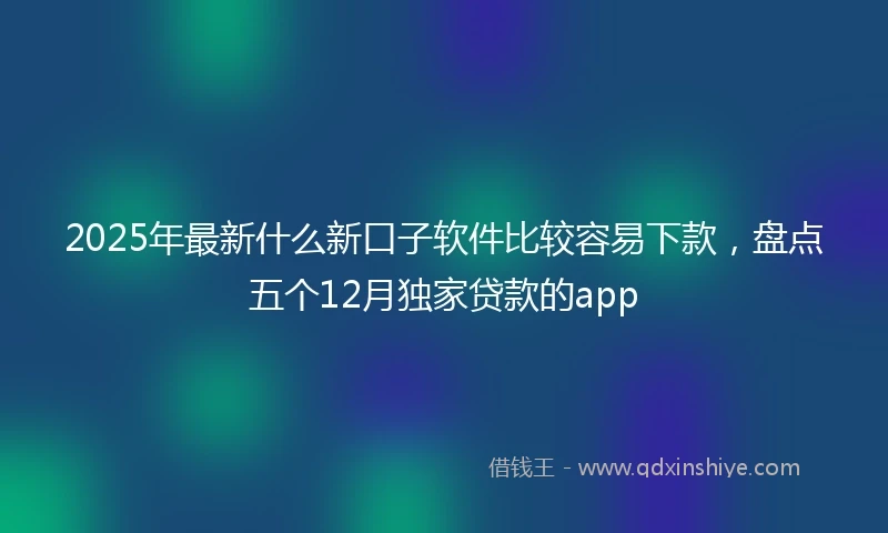 2025年最新什么新口子软件比较容易下款，盘点五个12月独家贷款的app