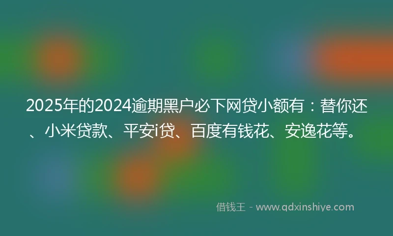 2025年的2024逾期黑户必下网贷小额有：替你还、小米贷款、平安i贷、百度有钱花、安逸花等。