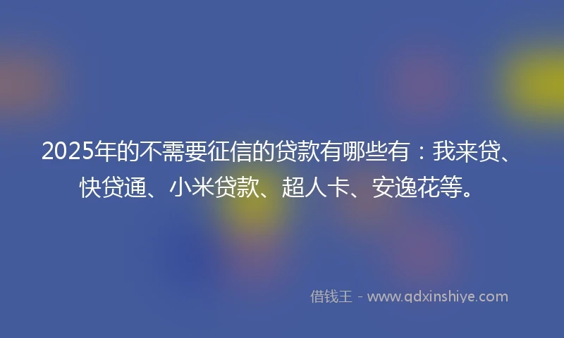 2025年的不需要征信的贷款有哪些有：我来贷、快贷通、小米贷款、超人卡、安逸花等。