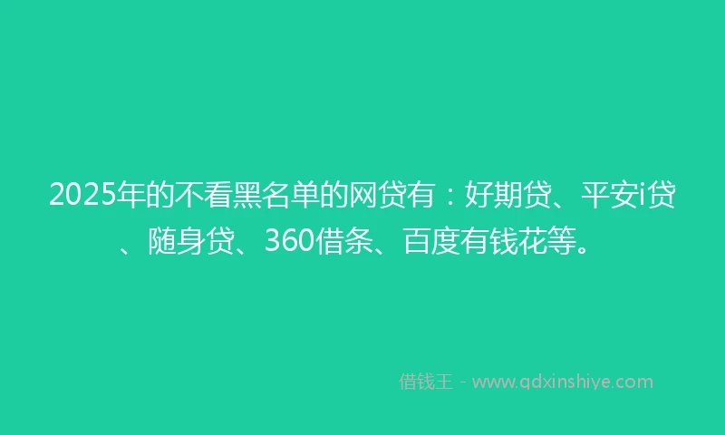 2025年的不看黑名单的网贷有：好期贷、平安i贷、随身贷、360借条、百度有钱花等。