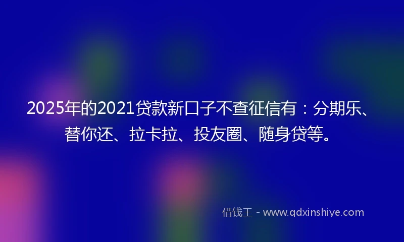 2025年的2021贷款新口子不查征信有：分期乐、替你还、拉卡拉、投友圈、随身贷等。