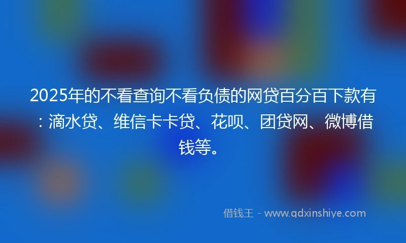 2025年的不看查询不看负债的网贷百分百下款有：滴水贷、维信卡卡贷、花呗、团贷网、微博借钱等。