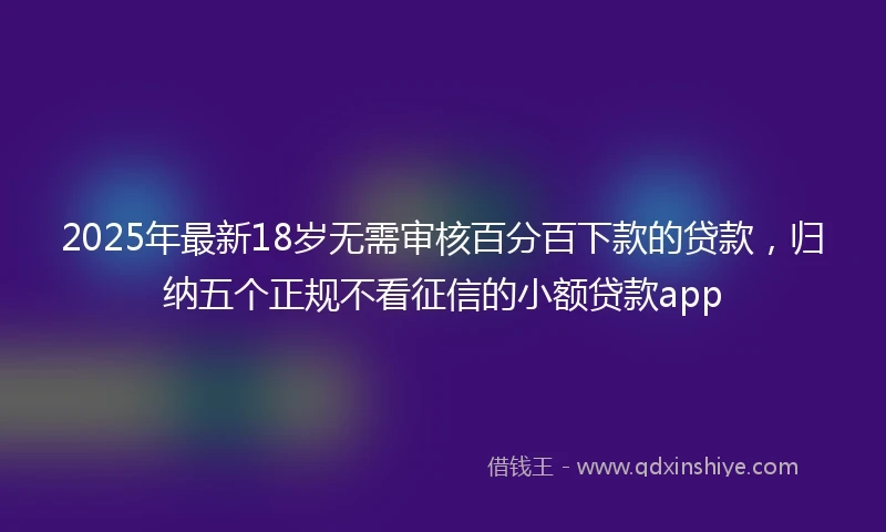 2025年最新18岁无需审核百分百下款的贷款，归纳五个正规不看征信的小额贷款app