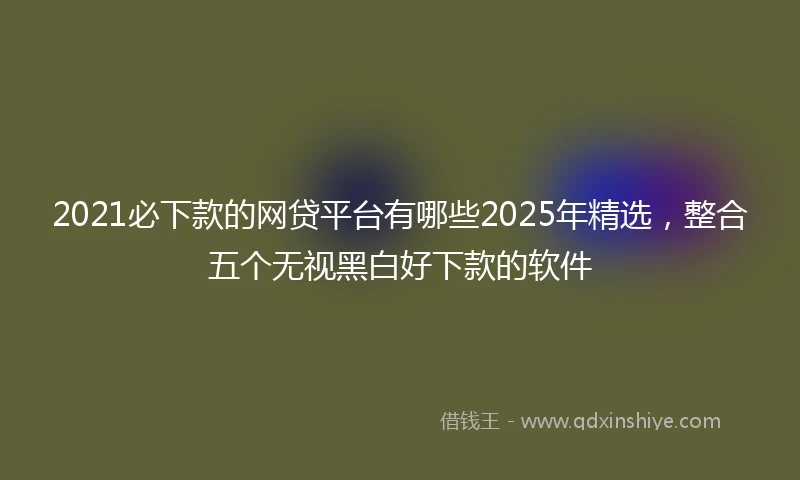 2021必下款的网贷平台有哪些2025年精选，整合五个无视黑白好下款的软件