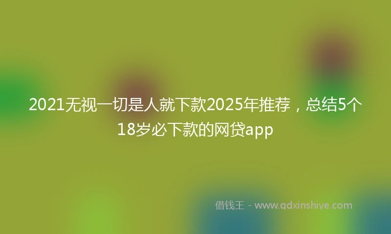 2021无视一切是人就下款2025年推荐，总结5个18岁必下款的网贷app