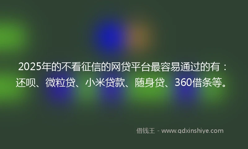 2025年的不看征信的网贷平台最容易通过的有：还呗、微粒贷、小米贷款、随身贷、360借条等。