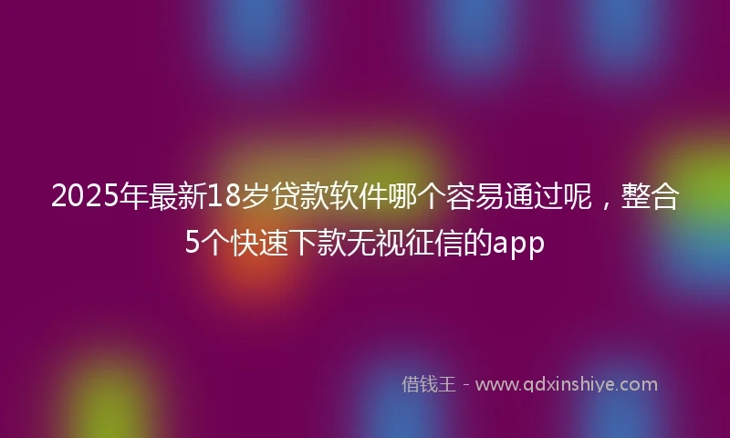 2025年最新18岁贷款软件哪个容易通过呢，整合5个快速下款无视征信的app