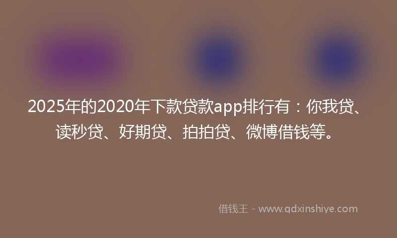 2025年的2020年下款贷款app排行有：你我贷、读秒贷、好期贷、拍拍贷、微博借钱等。
