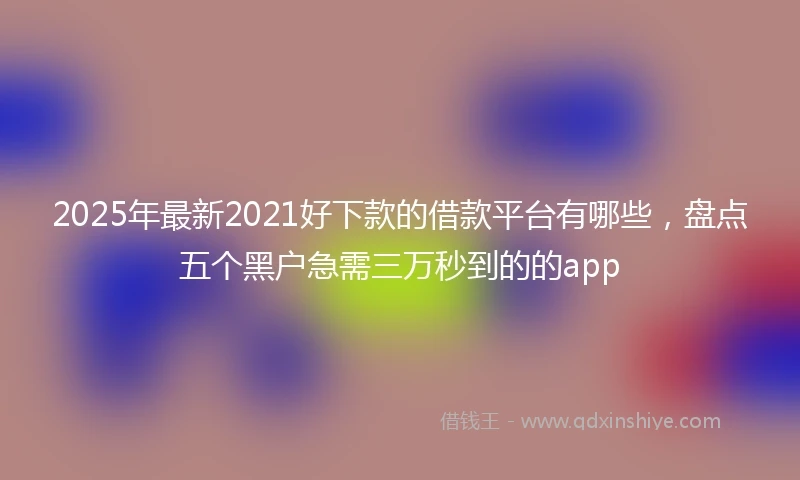 2025年最新2021好下款的借款平台有哪些，盘点五个黑户急需三万秒到的的app