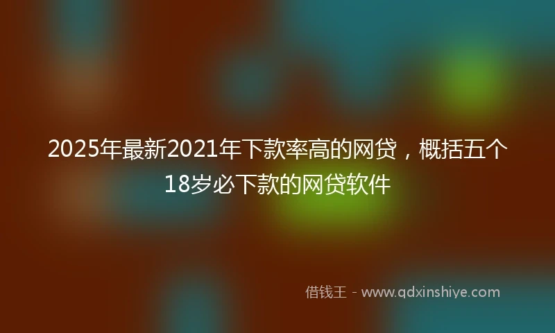 2025年最新2021年下款率高的网贷，概括五个18岁必下款的网贷软件