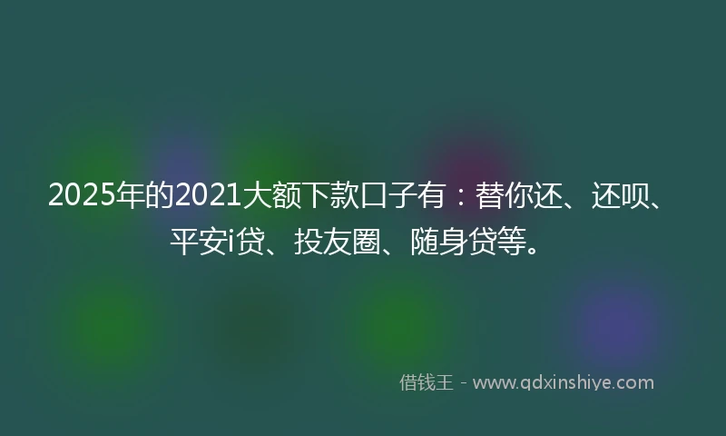 2025年的2021大额下款口子有：替你还、还呗、平安i贷、投友圈、随身贷等。