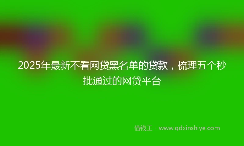 2025年最新不看网贷黑名单的贷款，梳理五个秒批通过的网贷平台