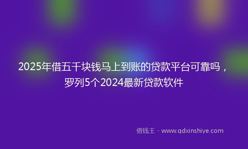 2025年借五千块钱马上到账的贷款平台可靠吗，罗列5个2024最新贷款软件