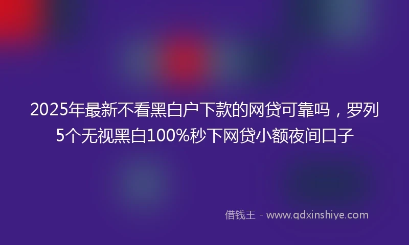 2025年最新不看黑白户下款的网贷可靠吗，罗列5个无视黑白100%秒下网贷小额夜间口子