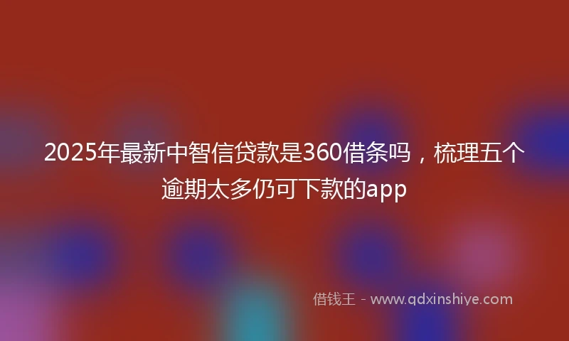 2025年最新中智信贷款是360借条吗，梳理五个逾期太多仍可下款的app