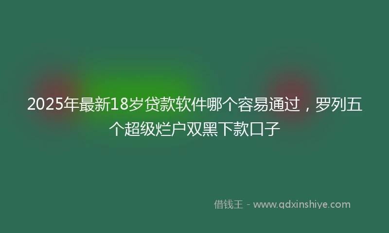 2025年最新18岁贷款软件哪个容易通过，罗列五个超级烂户双黑下款口子