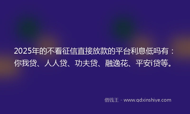2025年的不看征信直接放款的平台利息低吗有：你我贷、人人贷、功夫贷、融逸花、平安i贷等。