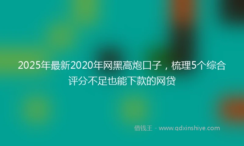 2025年最新2020年网黑高炮口子，梳理5个综合评分不足也能下款的网贷