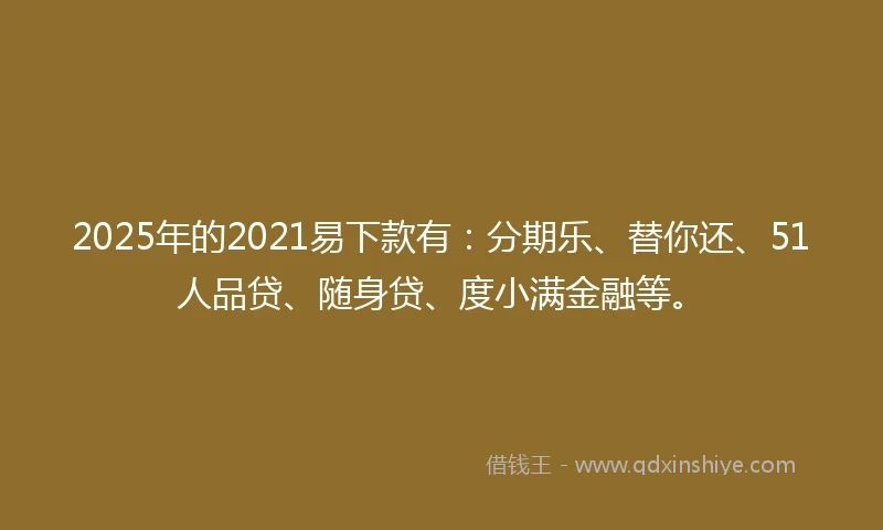 2025年的2021易下款有：分期乐、替你还、51人品贷、随身贷、度小满金融等。