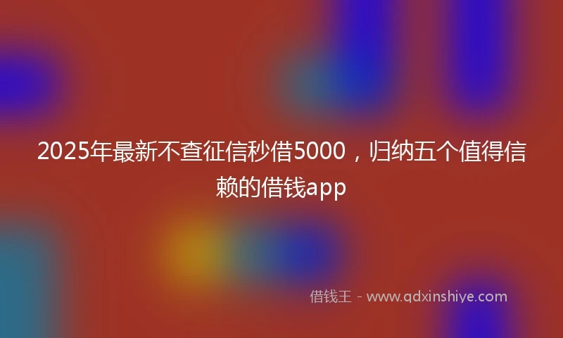 2025年最新不查征信秒借5000，归纳五个值得信赖的借钱app