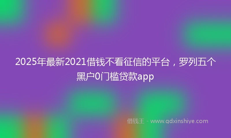 2025年最新2021借钱不看征信的平台，罗列五个黑户0门槛贷款app