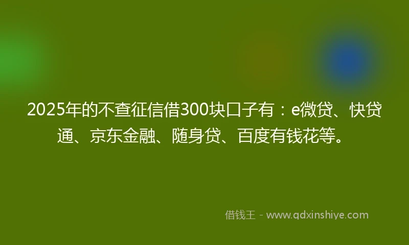 2025年的不查征信借300块口子有：e微贷、快贷通、京东金融、随身贷、百度有钱花等。