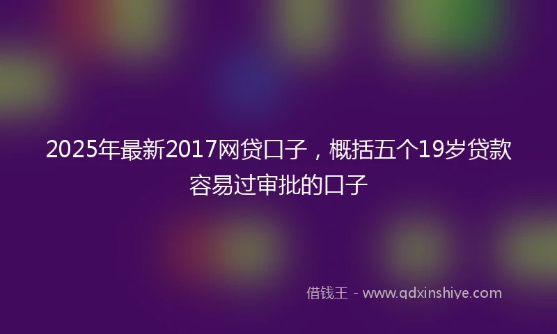 2025年最新2017网贷口子，概括五个19岁贷款容易过审批的口子