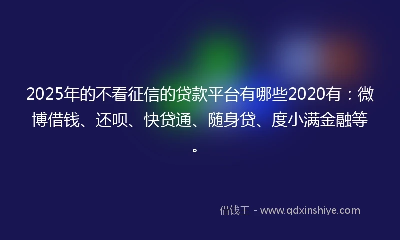 2025年的不看征信的贷款平台有哪些2020有：微博借钱、还呗、快贷通、随身贷、度小满金融等。