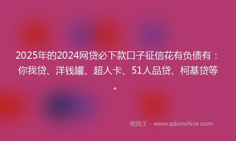 2025年的2024网贷必下款口子征信花有负债有：你我贷、洋钱罐、超人卡、51人品贷、柯基贷等。