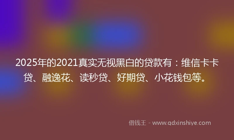 2025年的2021真实无视黑白的贷款有：维信卡卡贷、融逸花、读秒贷、好期贷、小花钱包等。