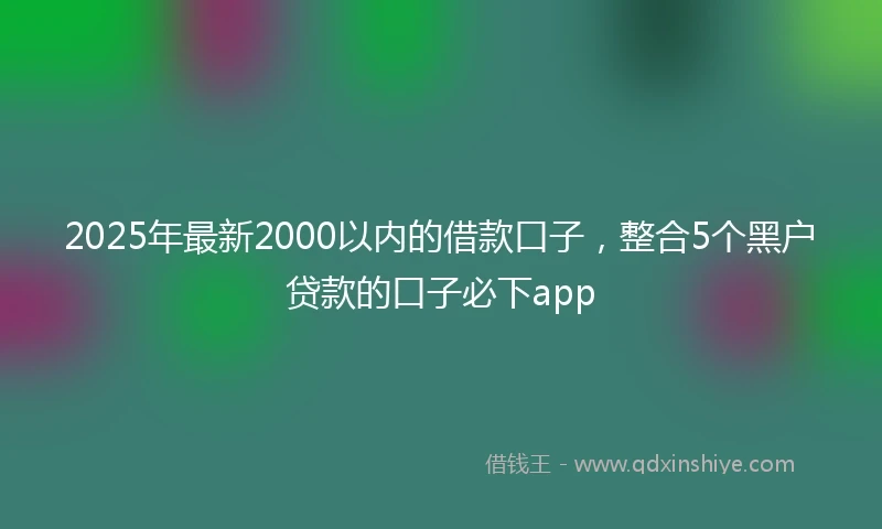 2025年最新2000以内的借款口子，整合5个黑户贷款的口子必下app