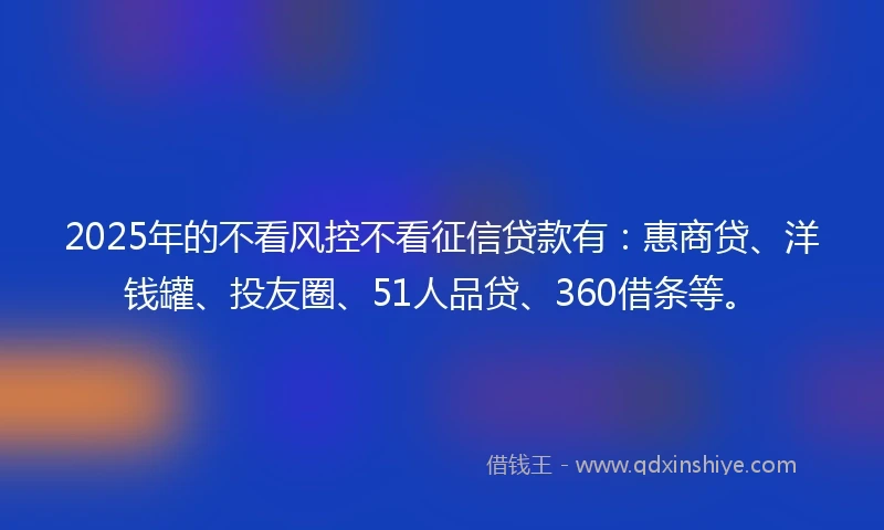 2025年的不看风控不看征信贷款有：惠商贷、洋钱罐、投友圈、51人品贷、360借条等。