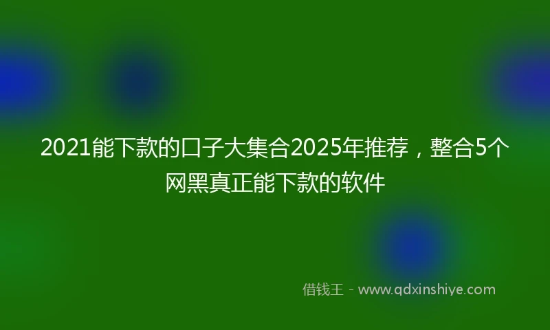2021能下款的口子大集合2025年推荐，整合5个网黑真正能下款的软件