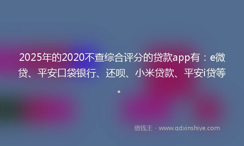 2025年的2020不查综合评分的贷款app有：e微贷、平安口袋银行、还呗、小米贷款、平安i贷等。
