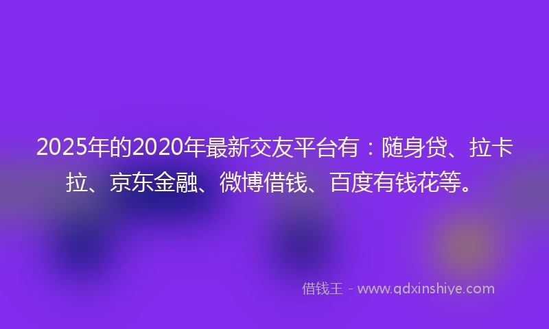 2025年的2020年最新交友平台有：随身贷、拉卡拉、京东金融、微博借钱、百度有钱花等。