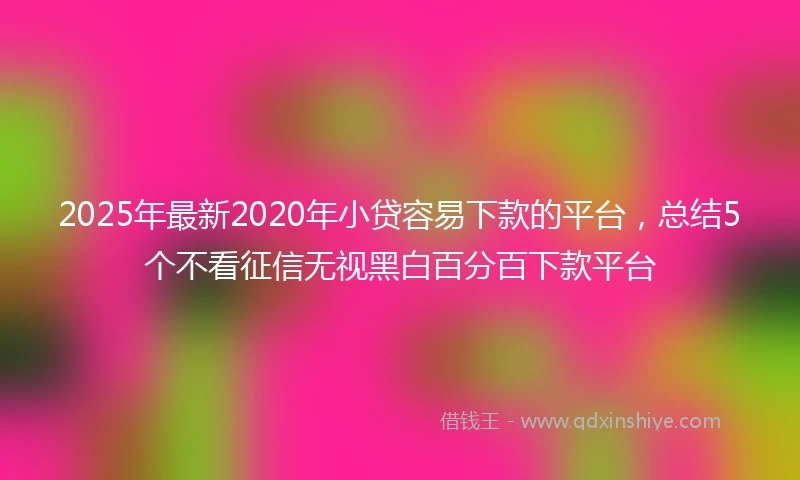 2025年最新2020年小贷容易下款的平台，总结5个不看征信无视黑白百分百下款平台
