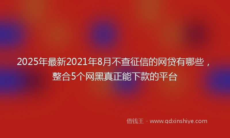 2025年最新2021年8月不查征信的网贷有哪些，整合5个网黑真正能下款的平台