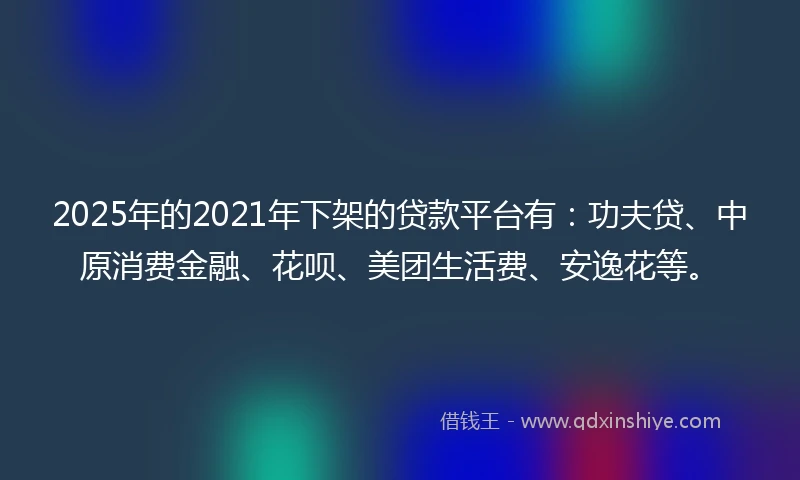 2025年的2021年下架的贷款平台有：功夫贷、中原消费金融、花呗、美团生活费、安逸花等。