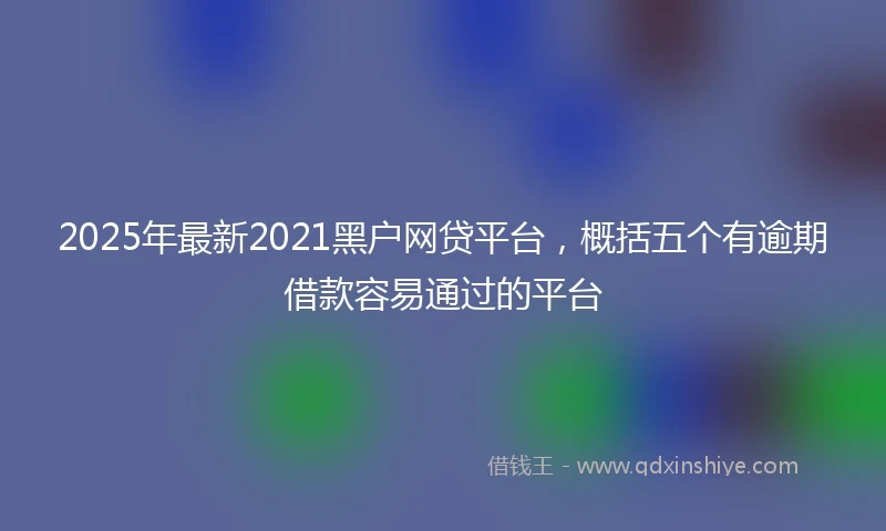 2025年最新2021黑户网贷平台，概括五个有逾期借款容易通过的平台