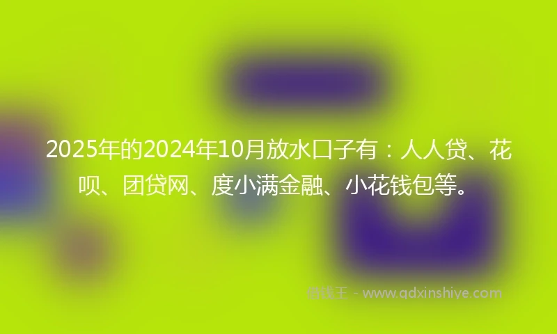 2025年的2024年10月放水口子有：人人贷、花呗、团贷网、度小满金融、小花钱包等。