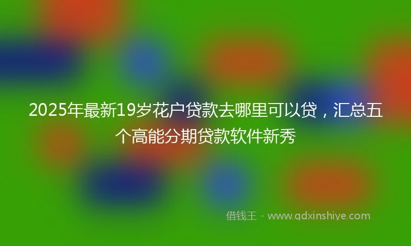 2025年最新19岁花户贷款去哪里可以贷，汇总五个高能分期贷款软件新秀