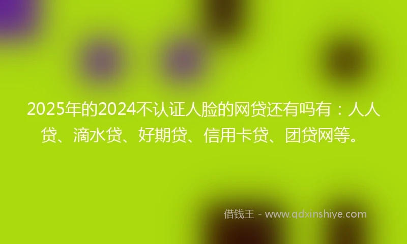 2025年的2024不认证人脸的网贷还有吗有：人人贷、滴水贷、好期贷、信用卡贷、团贷网等。